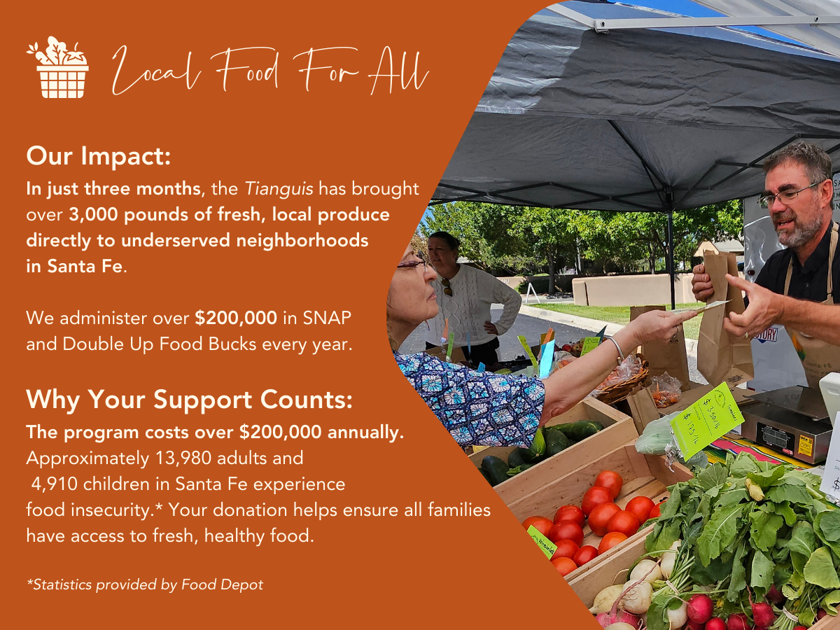 Local Food For All. In just three months, the Tianguis has brought over 3,000 pounds of fresh, local produce directly to underserved neighborhoods in Santa Fe. We administer over $200,000 in SNAP and Double Up Food Bucks every year. The program costs over $200,000 annually. Approximately 13,980 adults and 4,910 children in Santa Fe experience food insecurity (source: Food Depot). Your donation helps ensure all families have access to fresh, healthy food.